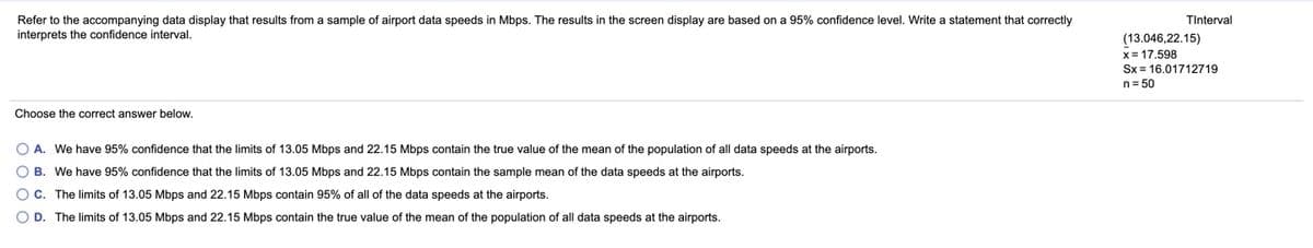 Refer to the accompanying data display that results from a sample of airport data speeds in Mbps. The results in the screen display are based on a 95% confidence level. Write a statement that correctly
TInterval
interprets the confidence interval.
(13.046,22.15)
x= 17,598
Sx = 16.01712719
n= 50
Choose the correct answer below.
O A. We have 95% confidence that the limits of 13.05 Mbps and 22.15 Mbps contain the true value of the mean of the population of all data speeds at the airports.
O B. We have 95% confidence that the limits of 13.05 Mbps and 22.15 Mbps contain the sample mean of the data speeds at the airports.
O C. The limits of 13.05 Mbps and 22.15 Mbps contain 95% of all of the data speeds at the airports.
O D. The limits of 13.05 Mbps and 22.15 Mbps contain the true value of the mean of the population of all data speeds at the airports.

