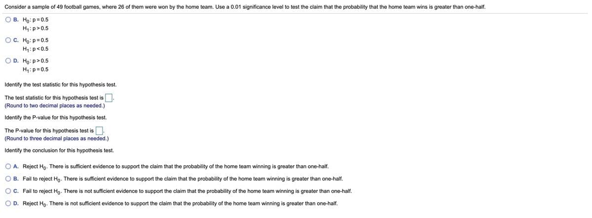 Consider a sample of 49 football games, where 26 of them were won by the home team. Use a 0.01 significance level to test the claim that the probability that the home team wins is greater than one-half.
O B. Ho: p= 0.5
H1:p>0.5
OC. Ho:p= 0.5
H1:p<0.5
O D. Ho:p>0.5
H1:p= 0.5
Identify the test statistic for this hypothesis test.
The test statistic for this hypothesis test is
(Round to two decimal places as needed.)
Identify the P-value for this hypothesis test.
The P-value for this hypothesis test is.
(Round to three decimal places as needed.)
Identify the conclusion for this hypothesis test.
O A. Reject Ho. There is sufficient evidence to support the claim that the probability of the home team winning is greater than one-half.
O B. Fail to reject Ho. There is sufficient evidence to support the claim that the probability of the home team winning is greater than one-half.
O C. Fail to reject Ho. There is not sufficient evidence to support the claim that the probability of the home team winning is greater than one-half.
O D. Reject Ho. There is not sufficient evidence to support the claim that the probability of the home team winning is greater than one-half.
