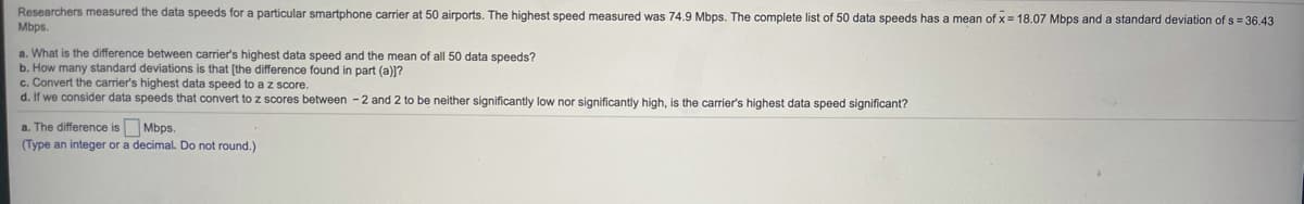 Researchers measured the data speeds for a particular smartphone carrier at 50 airports. The highest speed measured was 74.9 Mbps. The complete list of 50 data speeds has a mean of x= 18.07 Mbps and a standard deviation of s 36.43
Mbps.
a. What is the difference between carrier's highest data speed and the mean of all 50 data speeds?
b. How many standard deviations is that [the difference found in part (a)]?
c. Convert the carrier's highest data speed to a z score.
d. If we consider data speeds that convert to z scores between -2 and 2 to be neither significantly low nor significantly high, is the carrier's highest data speed significant?
a. The difference is Mbps.
(Type an integer or a decimal. Do not round.)

