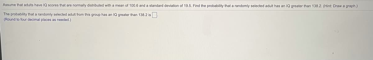 Assume that adults have IQ scores that are normally distributed with a mean of 100.6 and a standard deviation of 19.5. Find the probability that a randomly selected adult has an IQ greater than 138.2. (Hint: Draw a graph.)
The probability that a randomly selected adult from this group has an IQ greater than 138.2 is
(Round to four decimal places as needed.)
