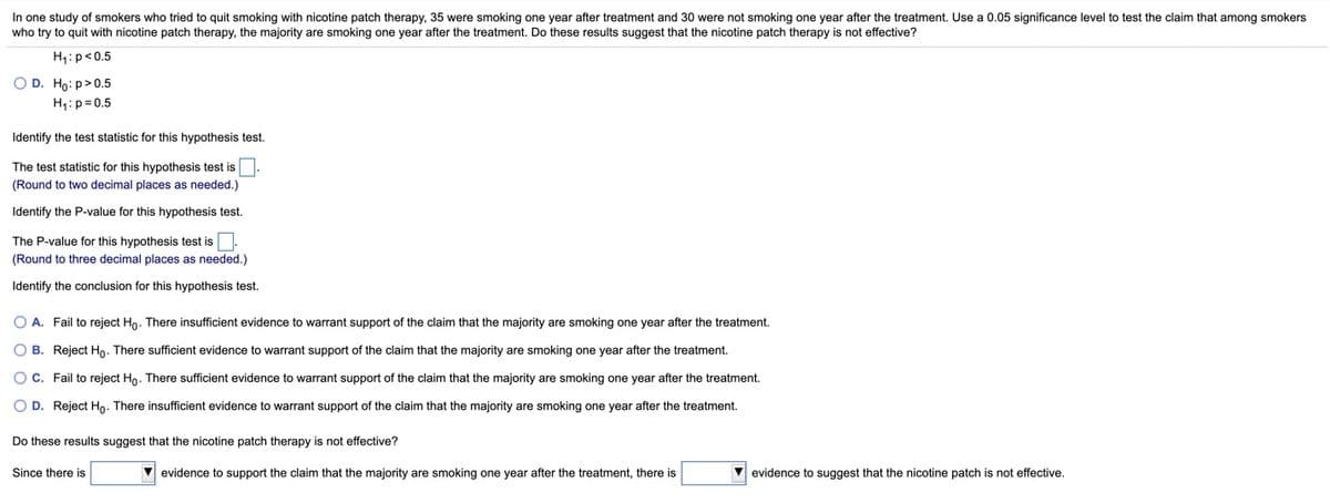In one study of smokers who tried to quit smoking with nicotine patch therapy, 35 were smoking one year after treatment and 30 were not smoking one year after the treatment. Use a 0.05 significance level to test the claim that among smokers
who try to quit with nicotine patch therapy, the majority are smoking one year after the treatment. Do these results suggest that the nicotine patch therapy is not effective?
H1: p<0.5
O D. Ho: p>0.5
H:p= 0.5
Identify the test statistic for this hypothesis test.
The test statistic for this hypothesis test is.
(Round to two decimal places as needed.)
Identify the P-value for this hypothesis test.
The P-value for this hypothesis test is.
(Round to three decimal places as needed.)
Identify the conclusion for this hypothesis test.
O A. Fail to reject Ho. There insufficient evidence to warrant support of the claim that the majority are smoking one year after the treatment.
O B. Reject Ho. There sufficient evidence to warrant support of the claim that the majority are smoking one year after the treatment.
OC. Fail to reject Ho. There sufficient evidence to warrant support of the claim that the majority are smoking one year after the treatment.
O D. Reject Ho. There insufficient evidence to warrant support of the claim that the majority are smoking one year after the treatment.
Do these results suggest that the nicotine patch therapy is not effective?
Since there is
V evidence to support the claim that the majority are smoking one year after the treatment, there is
V evidence to suggest that the nicotine patch is not effective.
