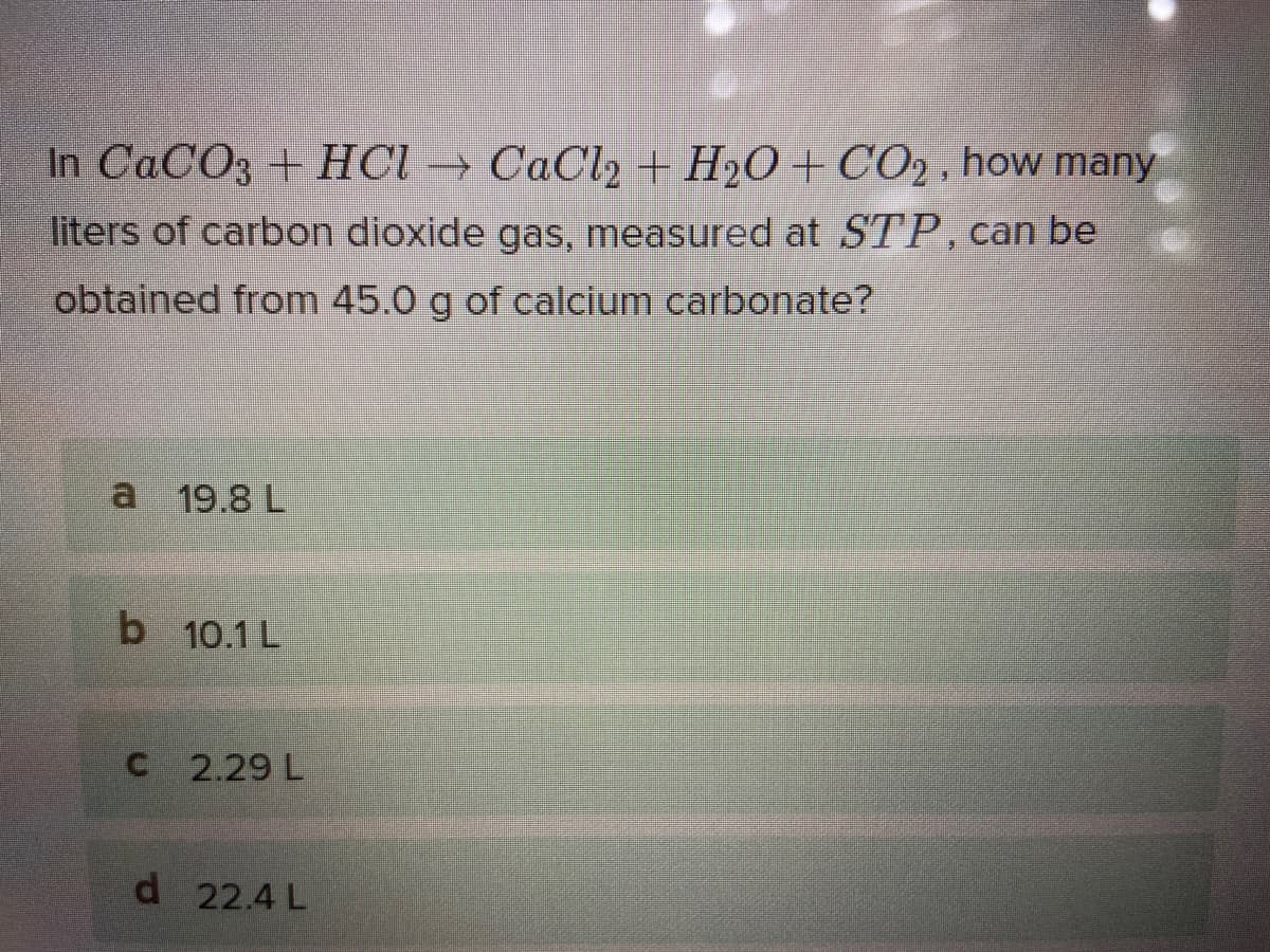 In CaCO3 + HCl → CaCl2 + H2O + CO2 , how many
liters of carbon dioxide gas, measured at STP, can be
obtained from 45.0 g of calcium carbonate?
19.8 L
b 10.1 L
C 2.29 L
d 22.4 L
