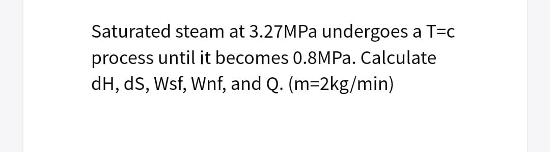 Saturated steam at 3.27MPa undergoes a T=c
process until it becomes 0.8MPa. Calculate
dH, dS, Wsf, Wnf, and Q. (m=2kg/min)