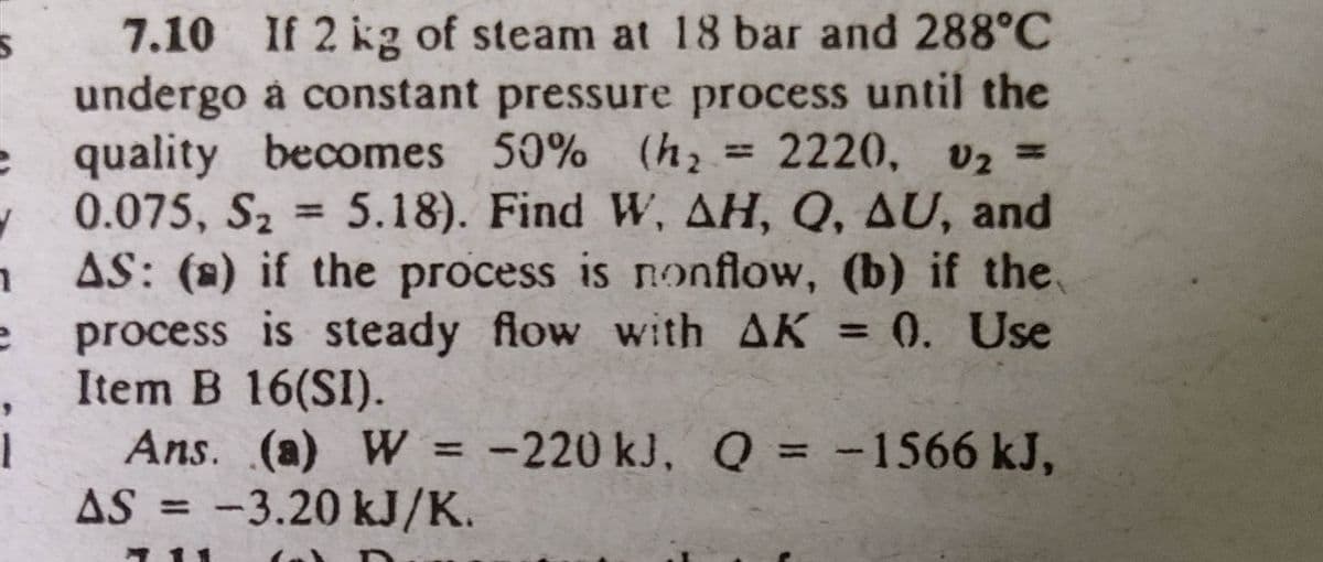 e
✔
7.10 If 2 kg of steam at 18 bar and 288°C
undergo a constant pressure process until the
quality becomes 50% (h₂ = 2220, V₂ =
Sz
0.075, S₂ = 5.18). Find W, AH, Q, AU, and
AS: (a) if the process is nonflow, (b) if the
process is steady flow with AK = 0. Use
Item B 16(SI).
1
e
i
Ans. (a) W = -220 kJ, Q = -1566 kJ,
AS = -3.20 kJ/K.
711