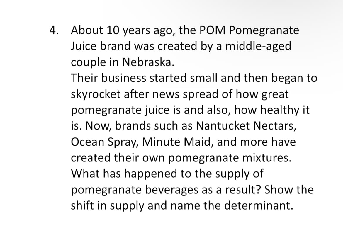 4. About 10 years ago, the POM Pomegranate
Juice brand was created by a middle-aged
couple in Nebraska.
Their business started small and then began to
skyrocket after news spread of how great
pomegranate juice is and also, how healthy it
is. Now, brands such as Nantucket Nectars,
Ocean Spray, Minute Maid, and more have
created their own pomegranate mixtures.
What has happened to the supply of
pomegranate beverages as a result? Show the
shift in supply and name the determinant.
