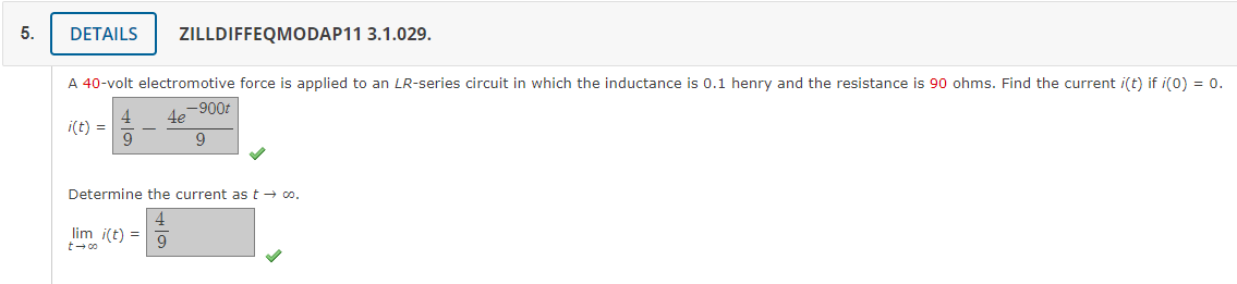 5.
DETAILS ZILLDIFFEQMODAP11 3.1.029.
A 40-volt electromotive force is applied to an LR-series circuit in which the inductance is 0.1 henry and the resistance is 90 ohms. Find the current i(t) if i(0) = 0.
-900t
i(t) =
Determine the current as t → co.
lim i(t) =
t → co
9