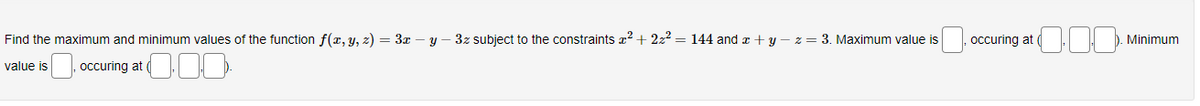 Find the maximum and minimum values of the function f(x, y, z) = 3x - y - 3z subject to the constraints x² + 2z² = 144 and x + y − z = 3. Maximum value is
value is
occuring at
0.00
occuring at
Minimum