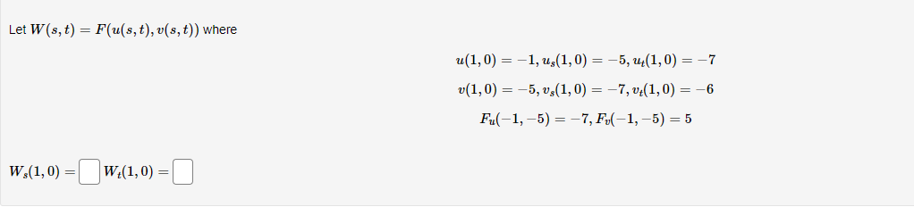 Let W (s, t) = F(u(s, t), v(s, t)) where
W,(1,0)
Wt(1,0) =
u(1,0) = -1, u,(1,0) = −5, ut(1,0) = −7
v(1,0) = -5, v,(1,0) = −7, vt(1,0) = -6
Fu(-1,-5) = -7, F₂(−1, −5) = 5