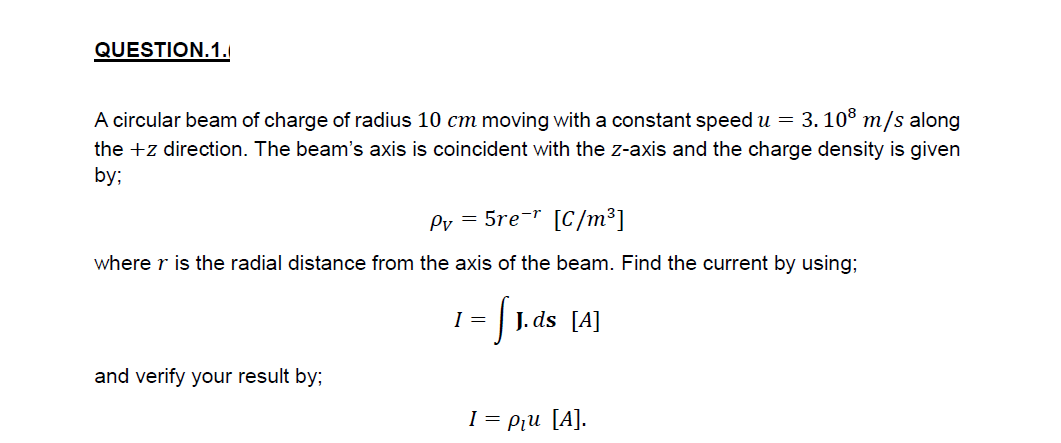 QUESTION.1.
A circular beam of charge of radius 10 cm moving with a constant speed u =
3. 108 т/s along
the +z direction. The beam's axis is coincident with the z-axis and the charge density is given
by;
Pv = 5re-r [C/m³]
where r is the radial distance from the axis of the beam. Find the current by using;
I =
| J. ds [A]
and verify your result by;
I = Piu [A].
