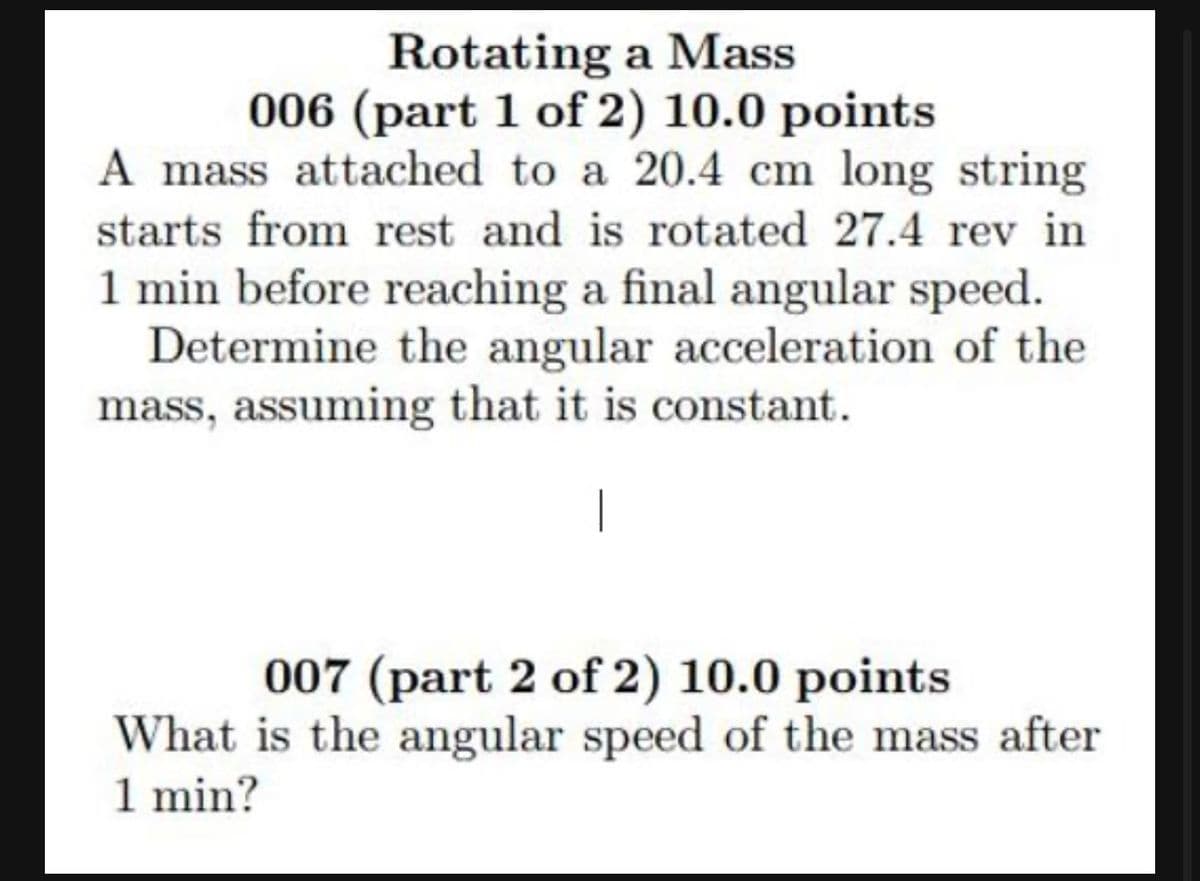 Rotating a Mass
006 (part 1 of 2) 10.0 points
A mass attached to a 20.4 cm long string
starts from rest and is rotated 27.4 rev in
1 min before reaching a final angular speed.
Determine the angular acceleration of the
mass, assuming that it is constant.
007 (part 2 of 2) 10.0 points
What is the angular speed of the mass after
1 min?