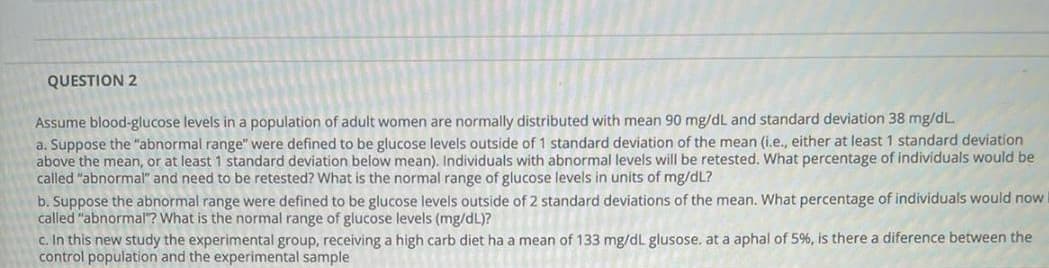 QUESTION 2
Assume blood-glucose levels in a population of adult women are normally distributed with mean 90 mg/dL and standard deviation 38 mg/dL.
a. Suppose the "abnormal range" were defined to be glucose levels outside of 1 standard deviation of the mean (i.e., either at least 1 standard deviation
above the mean, or at least 1 standard deviation below mean). Individuals with abnormal levels will be retested. What percentage of individuals would be
called "abnormal" and need to be retested? What is the normal range of glucose levels in units of mg/dL?
b. Suppose the abnormal range were defined to be glucose levels outside of 2 standard deviations of the mean. What percentage of individuals would now
called "abnormal? What is the normal range of glucose levels (mg/dL)?
c. In this new study the experimental group, receiving a high carb diet ha a mean of 133 mg/dL glusose. at a aphal of 5%, is there a diference between the
control population and the experimental sample
