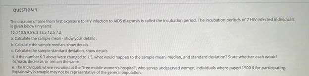 QUESTION 1
The duration of time from first exposure to HIV infection to AIDS diagnosis is called the incubation period. The incubation periods of 7 HIV infected individuals
is given below (in yearsk
12.0 10.5 9.5 6.3 13.5 12.57.2
a. Calculate the sample mean - show your details.
b. Calculate the sample median. show details
c. Calculate the sample standard deviation, show details
d. If the number 6.3 above were changed to 1,5, what would happen to the sample mean, median, and standard deviation? State whether each would
increase, decrease, or remain the same.
e. The Individuals where recruited at the "free mobile women's hospital", who serves undeserved women, individuals where payed 1500 S for participating.
Explain why is smaple may not be representative of the general population.
