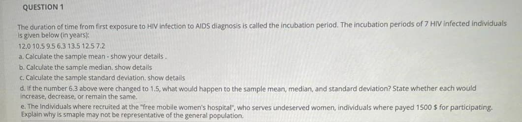 QUESTION 1
The duration of time from first exposure to HIV infection to AIDS diagnosis is called the incubation period. The incubation periods of 7 HIV infected individuals
is given below (in years):
12.0 10.5 9.5 6.3 13.5 12.5 7.2
a. Calculate the sample mean - show your details.
b. Calculate the sample median, show details
c. Calculate the sample standard deviation, show details
d. If the number 6.3 above were changed to 1.5, what would happen to the sample mean, median, and standard deviation? State whether each would
increase, decrease, or remain the same.
e. The Individuals where recruited at the "free mobile women's hospital", who serves undeserved women, individuals where payed 1500 $ for participating.
Explain why is smaple may not be representative of the general population.
