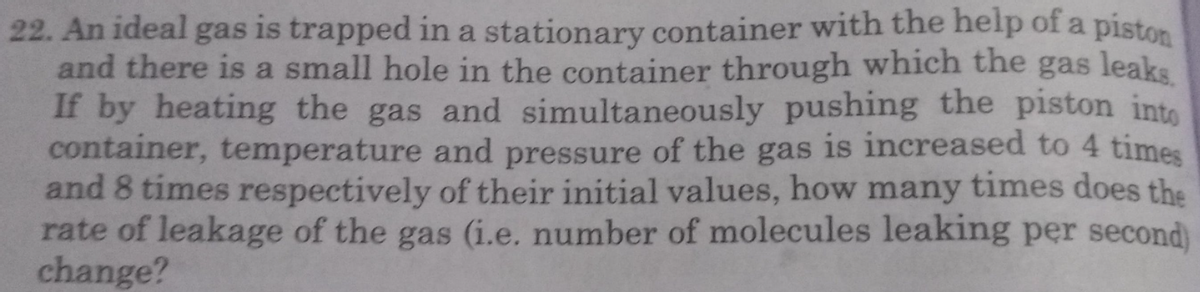 22. An ideal gas is trapped in a stationary container with the help of a piston
and there is a small hole in the container through which the gas leaks
If by heating the gas and simultaneously pushing the piston into
container, temperature and pressure of the gas is increased to 4 times
and 8 times respectively of their initial values, how many times does the
rate of leakage of the gas (i.e. number of molecules leaking per second)
change?
