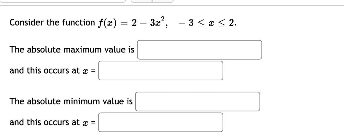 Consider the function f(x) = 2 – 3x2,
– 3 < x < 2.
-
The absolute maximum value is
and this occurs at x =
The absolute minimum value is
and this occurs at x =

