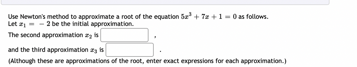 Use Newton's method to approximate a root of the equation 5x³ + 7x +1 = 0 as follows.
Let x1 = – 2 be the initial approximation.
The second approximation x2 is
and the third approximation x3 is
(Although these are approximations of the root, enter exact expressions for each approximation.)
