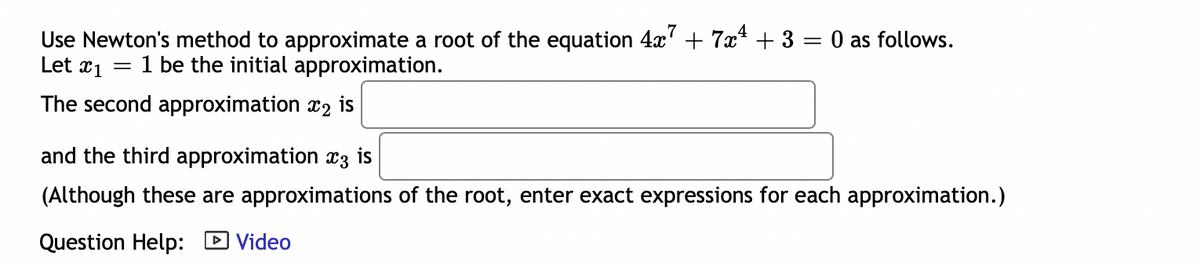 Use Newton's method to approximate a root of the equation 4x' + 7x* + 3 = 0 as follows.
Let x1
1 be the initial approximation.
The second approximation x2
is
and the third approximation x3 is
(Although these are approximations of the root, enter exact expressions for each approximation.)
Question Help: D Video
