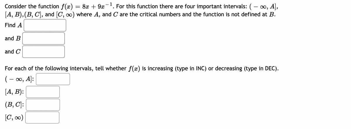 Consider the function f(x) = 8x + 9x-. For this function there are four important intervals: ( - o, A],
[A, B), (B, C), and [C, o) where A, and C are the critical numbers and the function is not defined at B.
Find A
and B
and C
For each of the following intervals, tell whether f(x) is increasing (type in INC) or decreasing (type in DEC).
(- 00, A]:
[A, B):
(B, C]:
[C, 0)
