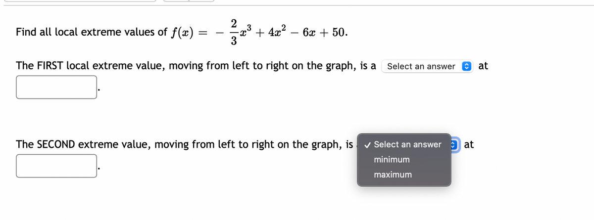 2
3
Find all local extreme values of f(x) :
+ 4x? – 6x + 50.
3
The FIRST local extreme value, moving from left to right on the graph, is a
Select an answer
at
The SECOND extreme value, moving from left to right on the graph, is
v Select an answer
O at
minimum
maximum
