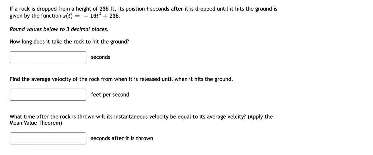 If a rock is dropped from a height of 235 ft, its poistion t seconds after it is dropped until it hits the ground is
given by the function s(t) :
16t? + 235.
Round values below to 3 decimal places.
How long does it take the rock to hit the ground?
seconds
Find the average velocity of the rock from when it is released until when it hits the ground.
feet per second
What time after the rock is thrown will its instantaneous velocity be equal to its average velcity? (Apply the
Mean Value Theorem)
seconds after it is thrown
