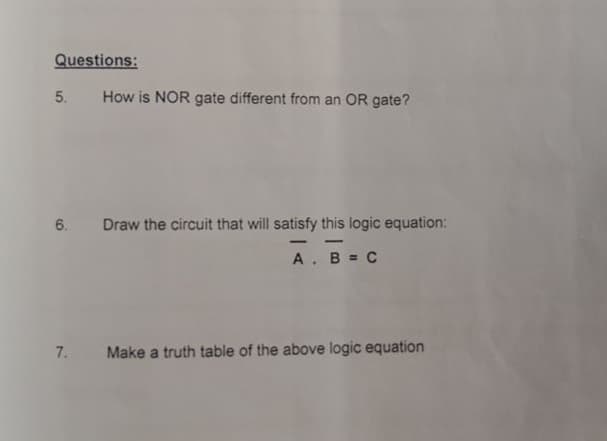Questions:
5.
How is NOR gate different from an OR gate?
6.
Draw the circuit that will satisfy this logic equation:
-
-
A. B = C
7.
Make a truth table of the above logic equation
