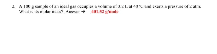 2. A 100 g sample of an ideal gas occupies a volume of 3.2L at 40 °C and exerts a pressure of 2 atm.
What is its molar mass? Answer > 401.52 g/mole
