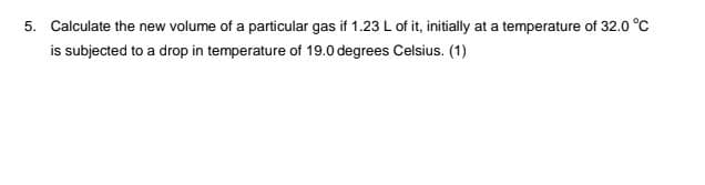 5. Calculate the new volume of a particular gas if 1.23 L of it, initially at a temperature of 32.0 °C
is subjected to a drop in temperature of 19.0 degrees Celsius. (1)
