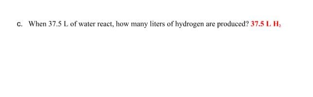 c. When 37.5 L of water react, how many liters of hydrogen are produced? 37.5 L H,
