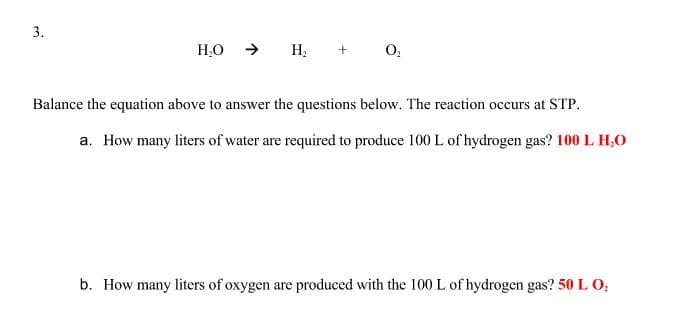 3.
H,O → H; +
Balance the equation above to answer the questions below. The reaction occurs at STP.
a. How many liters of water are required to produce 100 L of hydrogen gas? 100 L H,0
b. How many liters of oxygen are produced with the 100 L of hydrogen gas? 50 L O,
