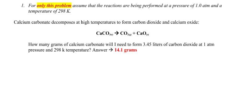 1. For only this problem assume that the reactions are being performed at a pressure of 1.0 atm and a
temperature of 298 K.
Calcium carbonate decomposes at high temperatures to form carbon dioxide and calcium oxide:
CaCO, > CO + CaO
How many grams of calcium carbonate will I need to form 3.45 liters of carbon dioxide at I atm
pressure and 298 k temperature? Answer → 14.1 grams

