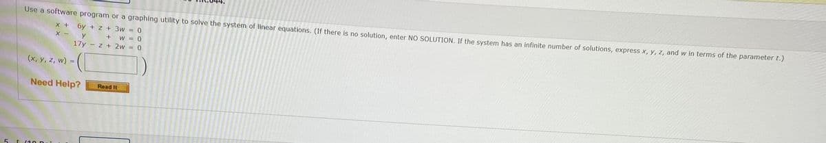 Use a software program or a graphing utility to solve the system of linear equations. (If there is no solution, enter NO SOLUTION, If the system has an infinite number of solutions, express x, y, z, and w in terms of the parameter t.)
X +
6y + z + 3w = 0
+ W = 0
17y - z + 2w = 0
X -
y
(x, y, z, w) =
Need Help?
Read It
5 L 110 Dai
