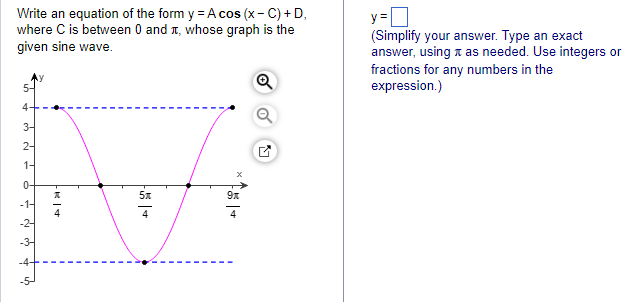 Write an equation of the form y = A cos (x-C) + D,
where C is between 0 and +, whose graph is the
given sine wave.
- N W
3-
2-
1-
6 = N
-24
5x
Fől +
9x
y=
(Simplify your answer. Type an exact
answer, using as needed. Use integers or
fractions for any numbers in the
expression.)