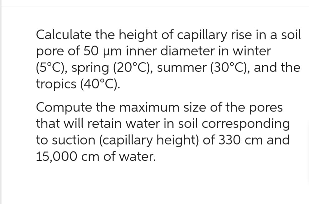 Calculate the height of capillary rise in a soil
pore of 50 µm inner diameter in winter
(5°C), spring (20°C), summer (30°C), and the
tropics (40°C).
Compute the maximum size of the pores
that will retain water in soil corresponding
to suction (capillary height) of 330 cm and
15,000 cm of water.