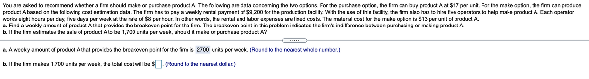 You are asked to recommend whether a firm should make or purchase product A. The following are data concerning the two options. For the purchase option, the firm can buy product A at $17 per unit. For the make option, the firm can produce
product A based on the following cost estimation data. The firm has to pay a weekly rental payment of $9,200 for the production facility. With the use of this facility, the firm also has to hire five operators to help make product A. Each operator
works eight hours per day, five days per week at the rate of $8 per hour. In other words, the rental and labor expenses are fixed costs. The material cost for the make option is $13 per unit of product A.
a. Find a weekly amount of product A that provides the breakeven point for the firm. The breakeven point in this problem indicates the firm's indifference between purchasing or making product A.
b. If the firm estimates the sale of product A to be 1,700 units per week, should it make or purchase product A?
.....
a. A weekly amount of product A that provides the breakeven point for the firm is 2700 units per week. (Round to the nearest whole number.)
b. If the firm makes 1,700 units per week, the total cost will be $
(Round to the nearest dollar.)
