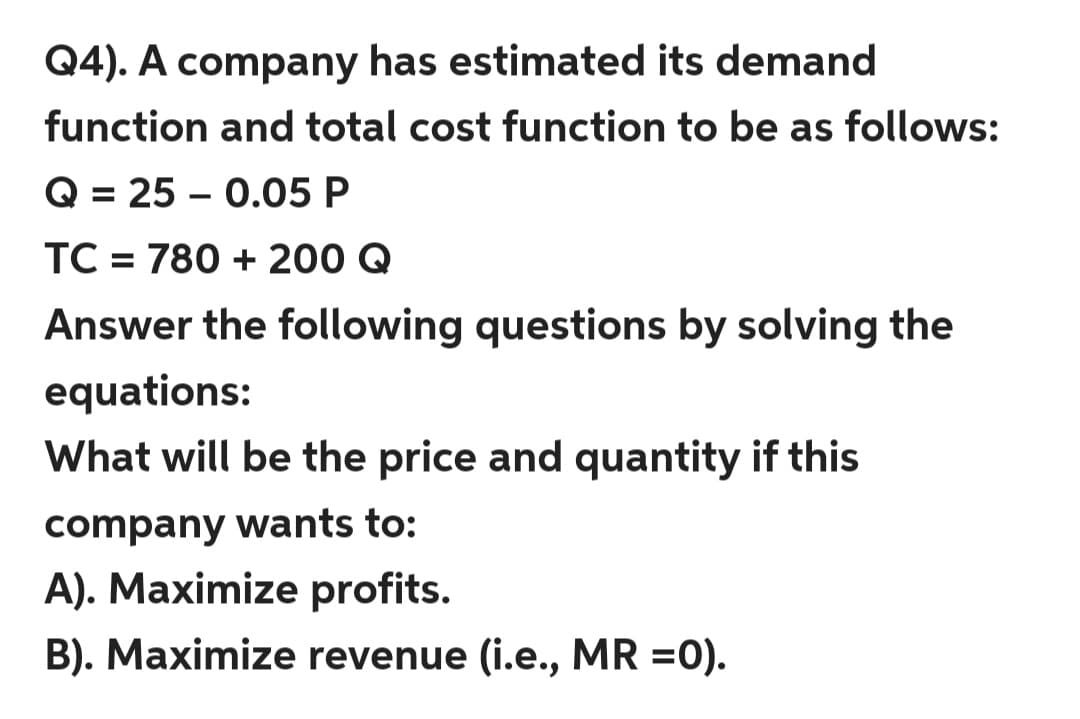 Q4). A company has estimated its demand
function and total cost function to be as follows:
Q = 25 – 0.05 P
%3D
TC = 780 + 200 Q
Answer the following questions by solving the
equations:
What will be the price and quantity if this
company wants to:
A). Maximize profits.
B). Maximize revenue (i.e., MR =0).
