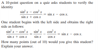A 10-point question on a quiz asks students to verify the
identity
sin x – cos x
sin x - cos x.
sin x + cos x
One student begins with the left side and obtains the right
side as follows:
sin x – cosx _ sin² x_ cos x
sin x - cos x.
sin x + cos x
sin x
cos x
How many points (out of 10) would you give this student?
Explain your answer.
