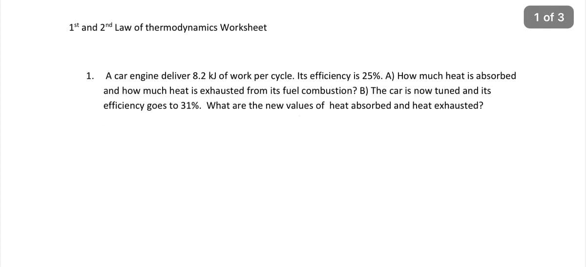 1st and 2nd Law of thermodynamics Worksheet
1.
A car engine deliver 8.2 kJ of work per cycle. Its efficiency is 25%. A) How much heat is absorbed
and how much heat is exhausted from its fuel combustion? B) The car is now tuned and its
efficiency goes to 31%. What are the new values of heat absorbed and heat exhausted?
1 of 3
