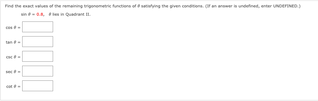 Find the exact values of the remaining trigonometric functions of 0 satisfying the given conditions. (If an answer is undefined, enter UNDEFINED.)
sin 0 = 0.8, O lies in Quadrant II.
cos 0 =
tan 0 =
csc 0 =
sec 0 =
cot 0 =
