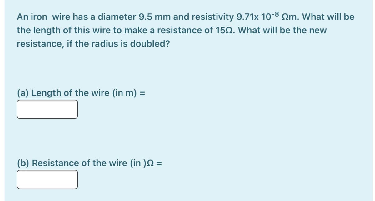 An iron wire has a diameter 9.5 mm and resistivity 9.71x 10-8 Qm. What will be
the length of this wire to make a resistance of 150. What will be the new
resistance, if the radius is doubled?
(a) Length of the wire (in m) =
(b) Resistance of the wire (in )N =
