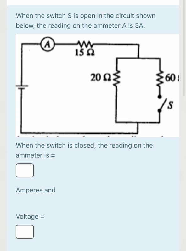 When the switch S is open in the circuit shown
below, the reading on the ammeter A is 3A.
A
20 2
60!
When the switch is closed, the reading on the
ammeter is =
Amperes and
Voltage =
