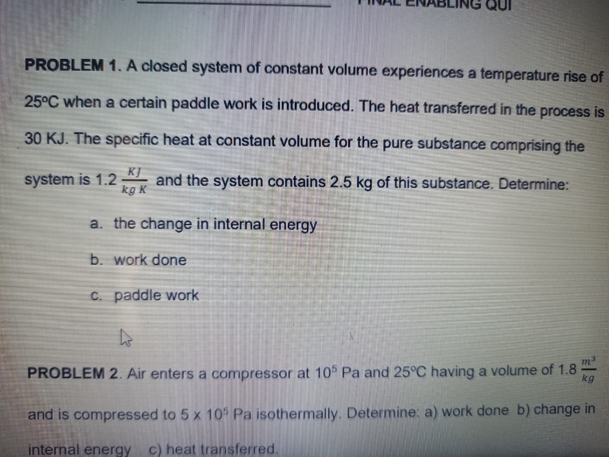 PROBLEM 1. A closed system of constant volume experiences a temperature rise of
25°C when a certain paddle work is introduced. The heat transferred in the process is
30 KJ. The specific heat at constant volume for the pure substance comprising the
system is 1.2
kg K
KJ
and the system contains 2.5 kg of this substance. Determine:
a. the change in internal energy
b. work done
C. paddle work
PROBLEM 2. Air enters a compressor at 10 Pa and 25°C having a volume of 1.8
kg
and is compressed to 5 x 10 Pa isothermally. Determine: a) work done b) change in
internal energy c) heat transferred.
