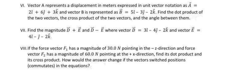 VI. Vector A represents a displacement in meters expressed in unit vector notation as A =
21 + 6j + 3k and vector B is represented as B = 51-3j- 2k. Find the dot product of
the two vectors, the cross product of the two vectors, and the angle between them.
VII. Find the magnitude D + E and D- E where vector D = 31 - 4j - 2k and vector E =
41 - j - 2k.
VII the force vector F, has a magnitude of 30.0 N pointing in the - z-direction and force
vector F, has a magnitude of 60.0 N pointing at the + x-direction, find its dot product and
its cross product. How would the answer change if the vectors switched positions
(commutates) in the equations?
