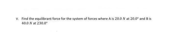 v. Find the equilibrant force for the system of forces where A is 20.0 N at 20.0° and B is
40.0 N at 230.0°
