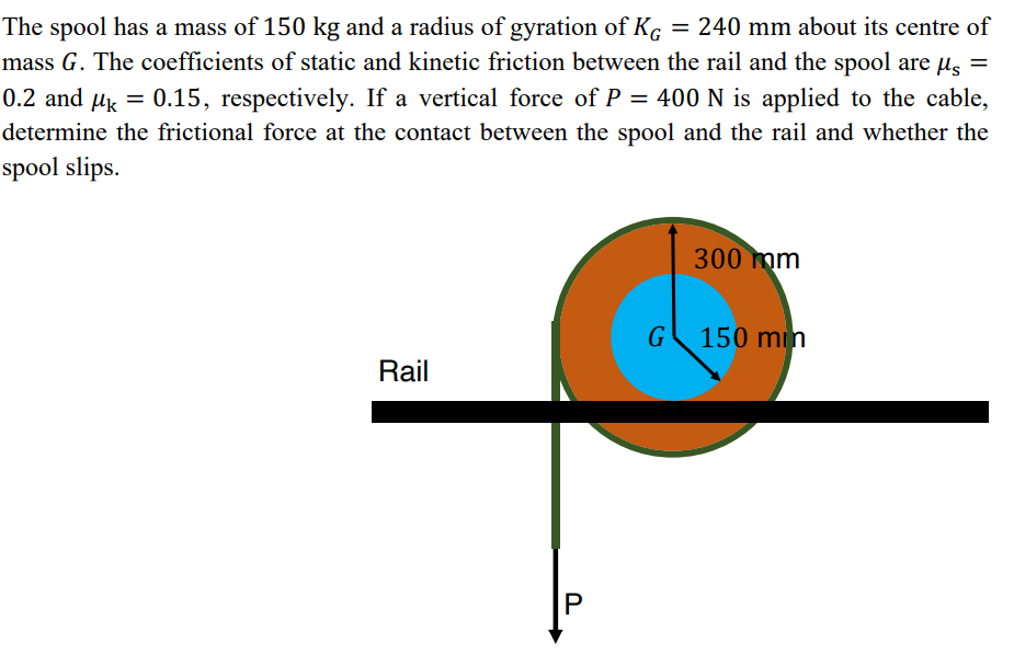 The spool has a mass of 150 kg and a radius of gyration of Kç = 240 mm about its centre of
mass G. The coefficients of static and kinetic friction between the rail and the spool are us =
0.2 and µk = 0.15, respectively. If a vertical force of P = 400N is applied to the cable,
determine the frictional force at the contact between the spool and the rail and whether the
spool slips.
300 mm
G
150 min
Rail
P
