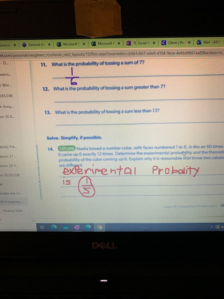General X
i General (He x
E Microsoft F X
Microsoft F X
N 7C Social St x
C Clever | Por x
O Mail - ASHI
nt.com/personal/vaughanc_rcschools_net/_layouts/15/Doc.aspx?sourcedoc3(c0a1c667-ede9-4104-9ece-4e6bd9661aa8}&action=Dvi..
- D...
11. What is the probability of tossing a sum of 7?
Learni...
e Wor.
12. What is the probability of tossing a sum greater than 7?
245/246
e Assig.
13. What is the probability of tossing a sum less than 13?
on 26 B.
Solve. Simplify, if possible.
EXPLAIN Nadia tossed a number cube, with faces numbered 1 to 6, in the air 60 times
It came up 6 exactly 12 times. Determine the experimental probanlity and the theoreti
probability of the cube coming up 6. Explain why it is reasonable that those two values
are different.
ability Pre..
14.
esson 27 .
esson 28 A...
exierimentaI
Probality
on 28/29/33B
iS
ge
pages due to..
18 Probability -
eon 29 Prabao
16
- Faceing Math
DELL
