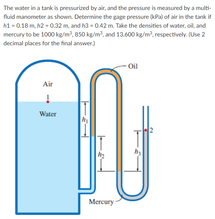 The water in a tank is pressurized by air, and the pressure is measured by a multi-
fluid manometer as shown. Determine the gage pressure (kPa) of air in the tank if
h1 = 0.18 m, h2 = 0.32 m, and h3 = 0.42 m. Take the densities of water, oil, and
mercury to be 1000 kg/m³, 850 kg/m³, and 13,600 kg/m³, respectively. (Use 2
decimal places for the final answer.)
- Oil
Air
Water
2
h3
h2
Mercury -
