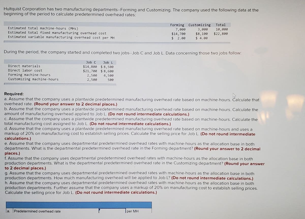 Hultquist Corporation has two manufacturing departments--Forming and Customizing. The company used the following data at the
beginning of the period to calculate predetermined overhead rates:
Forming Customizing
7,000
$14,700
2$
Total
Estimated total machine-hours (MHs)
Estimated total fixed manufacturing overhead cost
Estimated variable manufacturing overhead cost per MH
3,000
$8,100
$ 4.00
10,000
$22,800
2.00
During the period, the company started and completed two jobs--Job C and Job L. Data concerning those two jobs follow:
Job C
Job L
Direct materials
$14,800 $ 8,500
$21,700 $ 8,600
Direct labor cost
Forming machine-hours
Customizing machine-hours
2,500
4,500
2,500
500
Required:
a. Assume that the company uses a plantwide predetermined manufacturing overhead rate based on machine-hours. Calculate that
overhead rate. (Round your answer to 2 decimal places.)
b. Assume that the company uses a plantwide predetermined manufacturing overhead rate based on machine-hours. Calculate the
amount of manufacturing overhead applied to Job L. (Do not round intermediate calculations.)
C. Assume that the company uses a plantwide predetermined manufacturing overhead rate based on machine-hours. Calculate the
total manufacturing cost assigned to Job L. (Do not round intermediate calculations.)
d. Assume that the company uses a plantwide predetermined manufacturing overhead rate based on machine-hours and uses a
markup of 20% on manufacturing cost to establish selling prices. Calculate the selling price for Job L. (Do not round intermediate
calculations.)
e. Assume that the company uses departmental predetermined overhead rates with machine-hours as the allocation base in both
departments. What is the departmental predetermined overhead rate in the Forming department? (Round your answer to 2 decimal
places.)
f. Assume that the company uses departmental predetermined overhead rates with machine-hours as the allocation base in both
production departments. What is the departmental predetermined overhead rate in the Customizing department? (Round your answer
to 2 decimal places.)
g. Assume that the company uses departmental predetermined overhead rates with machine-hours as the allocation base in both
production departments. How much manufacturing overhead will be applied to Job L? (Do not round intermediate calculations.)
h. Assume that the company uses departmental predetermined overhead rates with machine-hours as the allocation base in both
production departments. Further assume that the company uses a markup of 20% on manufacturing cost to establish selling prices.
Calculate the selling price for Job L. (Do not round intermediate calculations.)
la. Predetermined overhead rate
per MH
