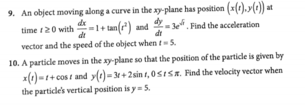 9. An object moving along a curve in the xy-plane has position (x(t),y(t)) at
dy
1+ tan(r²) and
dx
time t20 with
dt
y = 3e. Find the acceleration
dt
vector and the speed of the object when t = 5.
10. A particle moves in the xy-plane so that the position of the particle is given by
x(1)=1+cos t and y(t)=3t+2sin 1, 0 <ISA. Find the velocity vector when
the particle's vertical position is y = 5.
