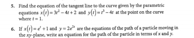 5. Find the equation of the tangent line to the curve given by the parametric
equations x(t)= 3r² – 41 + 2 and y(t)=r – 4t at the point on the curve
where t = 1.
6. If x(1) = e' +1 and y=2e²' are the equations of the path of a particle moving in
the xy-plane, write an equation for the path of the particle in terms of x and y.
