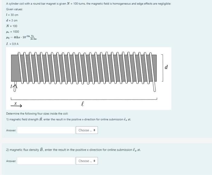 A cylinder coil with a round bar magnet is given N = 100 turns. the magnetic field is homogeneous and edge effects are negligible:
Given values:
1= 30 cm
d= 3 cm
N = 100
H = 1000
He= 4tha 10 th Vs
At the
I = 0.9 A
d
Determine the following four sizes inside the coil:
1) magnetic field strength H. enter the result in the positive x-direction for online submission e, at.
Choose
Answer:
2) magnetic flux density B., enter the result in the positive x-direction for online submission e, at.
Answer:
Choose.
